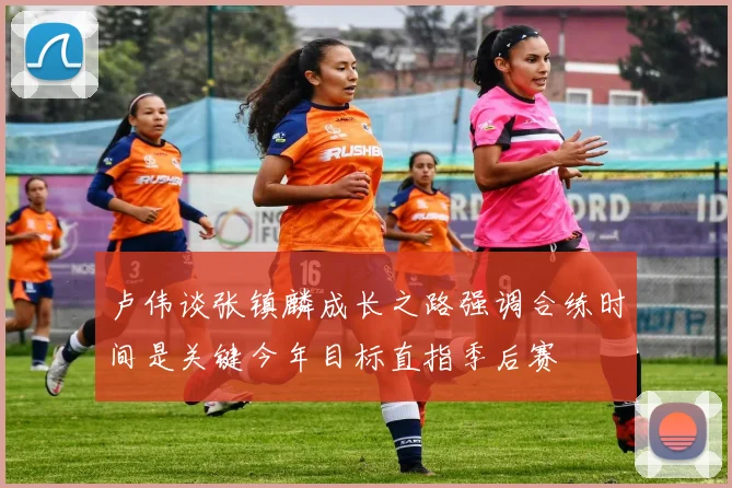 卢伟谈张镇麟成长之路强调合练时间是关键今年目标直指季后赛