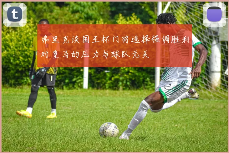 弗里克谈国王杯门将选择强调胜利对皇马的压力与球队无关