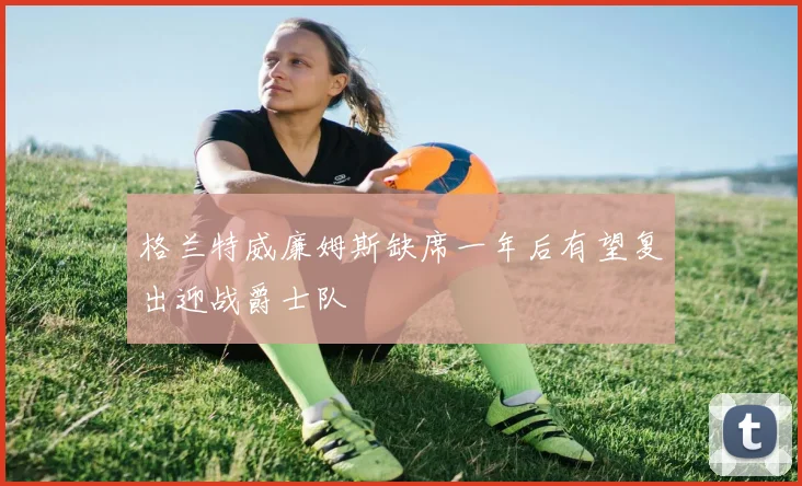 格兰特威廉姆斯缺席一年后有望复出迎战爵士队