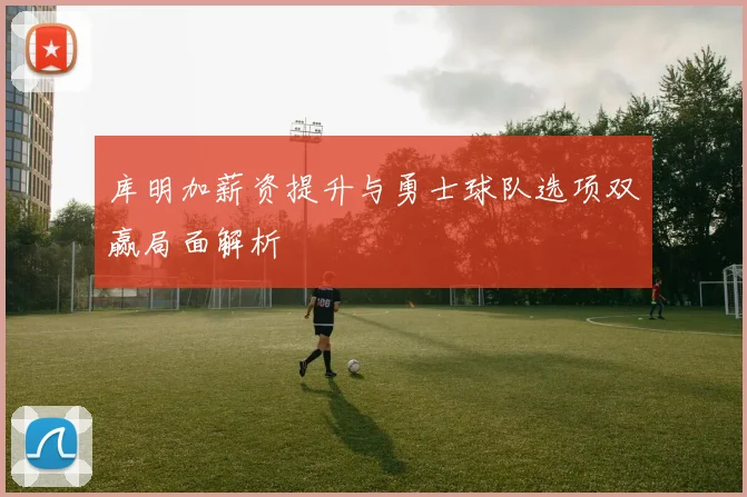 库明加薪资提升与勇士球队选项双赢局面解析