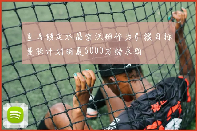 皇马锁定水晶宫沃顿作为引援目标曼联计划明夏6000万镑求购
