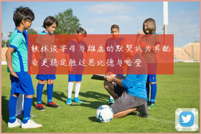 铁林谈字母与雄鹿的默契认为其配合更稳定胜过恩比德与哈登