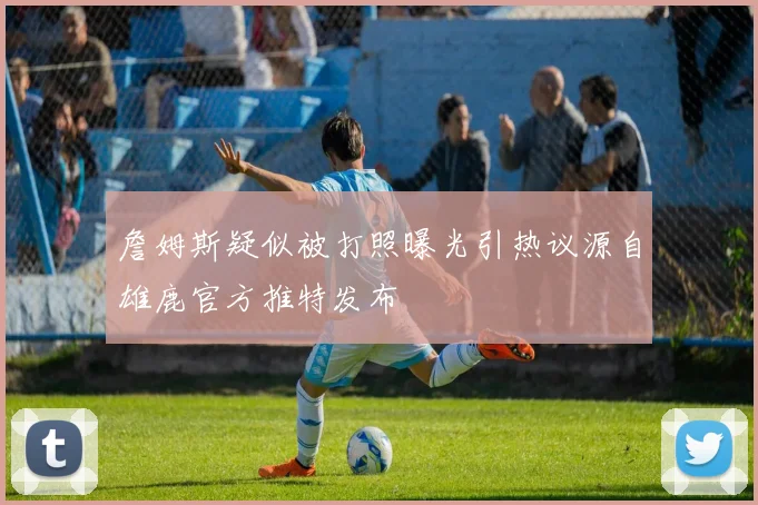 詹姆斯疑似被打照曝光引热议源自雄鹿官方推特发布
