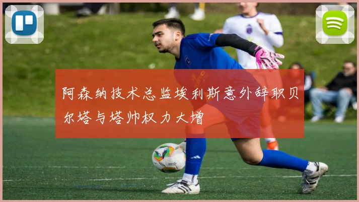 阿森纳技术总监埃利斯意外辞职贝尔塔与塔帅权力大增