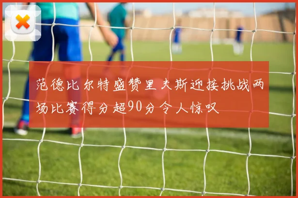 范德比尔特盛赞里夫斯迎接挑战两场比赛得分超90分令人惊叹