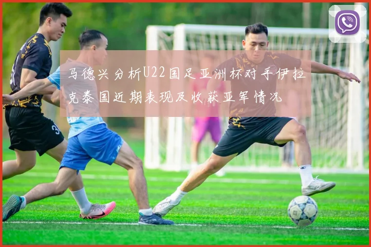 马德兴分析U22国足亚洲杯对手伊拉克泰国近期表现及收获亚军情况