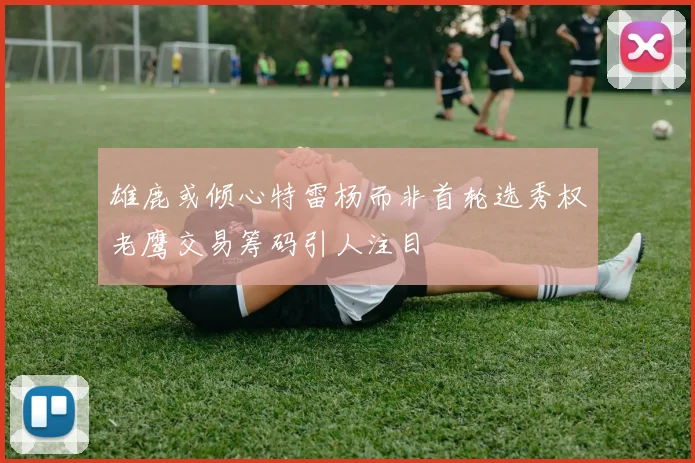 雄鹿或倾心特雷杨而非首轮选秀权老鹰交易筹码引人注目