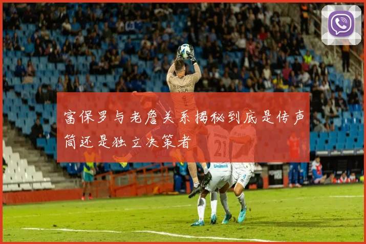 富保罗与老詹关系揭秘到底是传声筒还是独立决策者