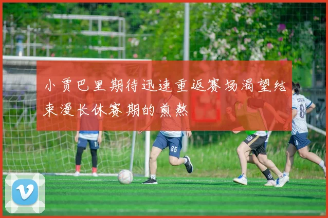 小贾巴里期待迅速重返赛场渴望结束漫长休赛期的煎熬