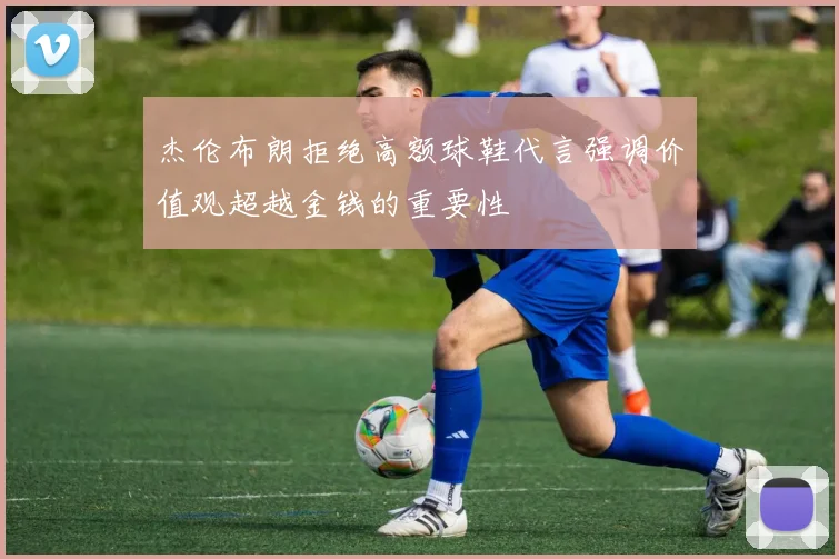 杰伦布朗拒绝高额球鞋代言强调价值观超越金钱的重要性