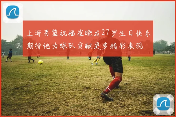 上海男篮祝福崔晓龙27岁生日快乐期待他为球队贡献更多精彩表现