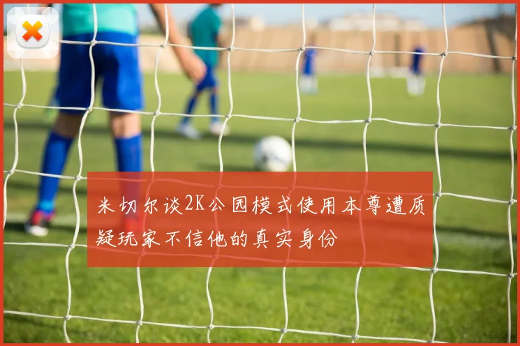 米切尔谈2K公园模式使用本尊遭质疑玩家不信他的真实身份