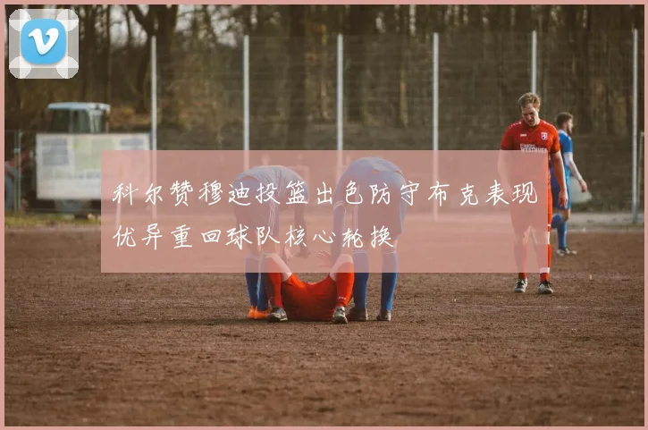 科尔赞穆迪投篮出色防守布克表现优异重回球队核心轮换