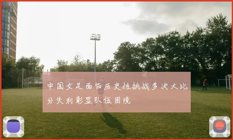 中国女足面临历史性挑战多次大比分失利彰显队伍困境