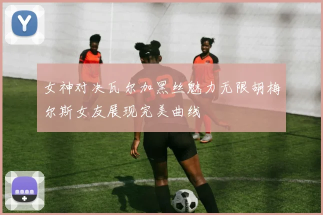 女神对决瓦尔加黑丝魅力无限胡梅尔斯女友展现完美曲线