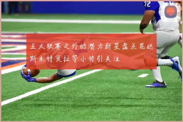 五大联赛之外的潜力新星盘点昆达斯米特莫拉等小将引关注