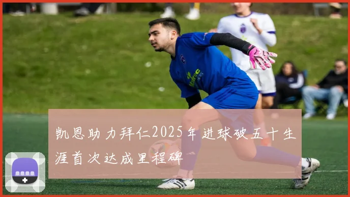 凯恩助力拜仁2025年进球破五十生涯首次达成里程碑