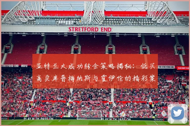 亚特兰大成功转会策略揭秘：低买高卖库普梅纳斯与霍伊伦的精彩案例
