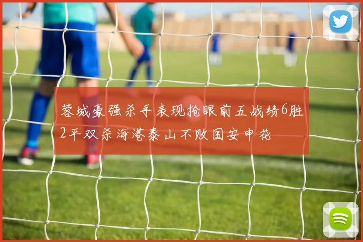 蓉城豪强杀手表现抢眼前五战绩6胜2平双杀海港泰山不败国安申花