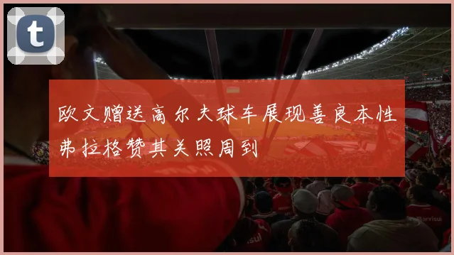 欧文赠送高尔夫球车展现善良本性弗拉格赞其关照周到