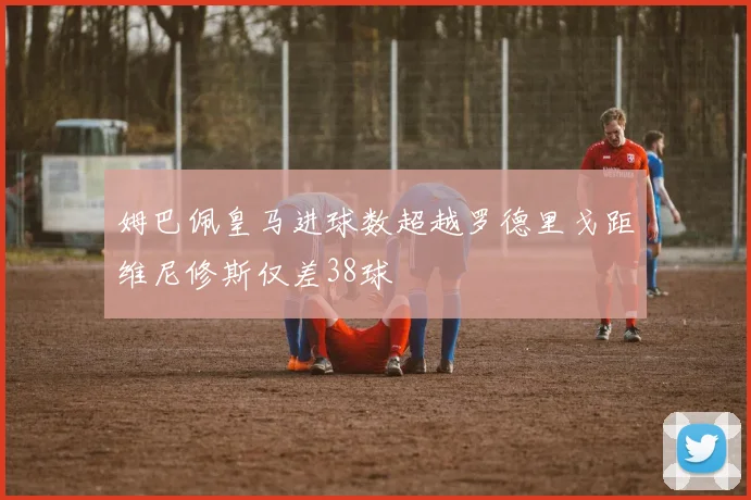 姆巴佩皇马进球数超越罗德里戈距维尼修斯仅差38球