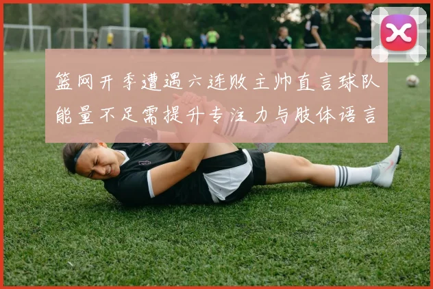 篮网开季遭遇六连败主帅直言球队能量不足需提升专注力与肢体语言