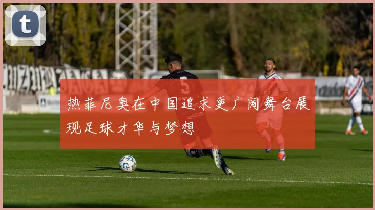 热菲尼奥在中国追求更广阔舞台展现足球才华与梦想