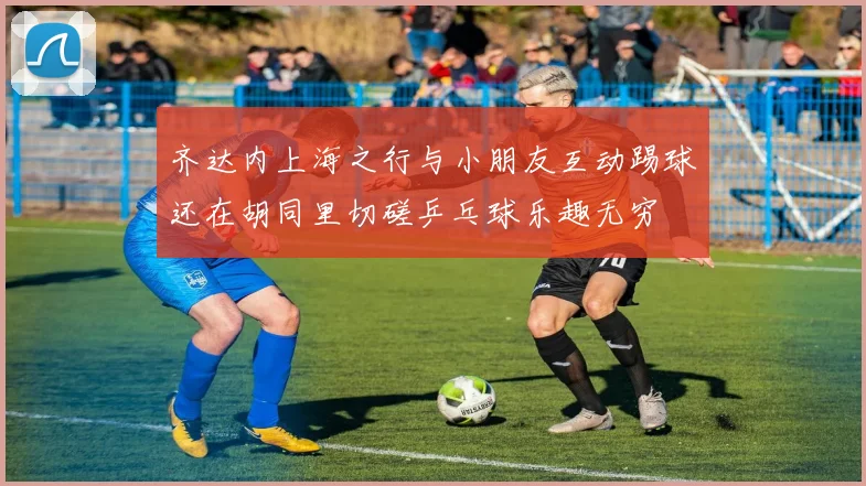 齐达内上海之行与小朋友互动踢球还在胡同里切磋乒乓球乐趣无穷