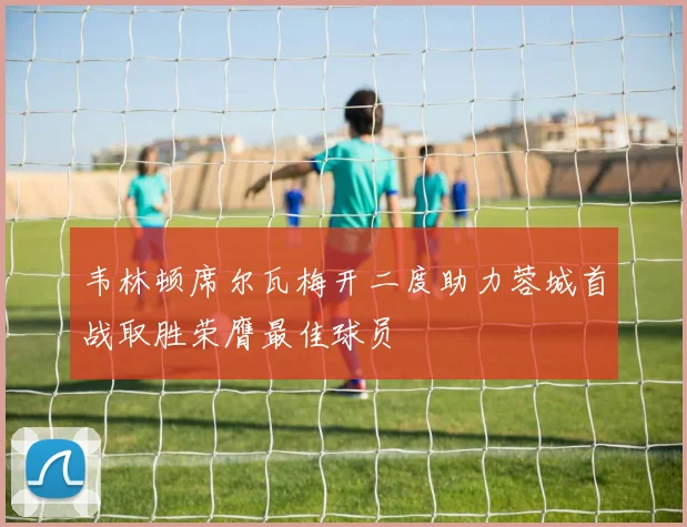 韦林顿席尔瓦梅开二度助力蓉城首战取胜荣膺最佳球员