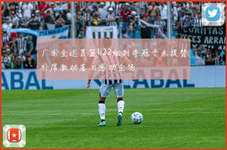 广东全运男篮U22组别夺冠于米提替补席激动落泪感动全场