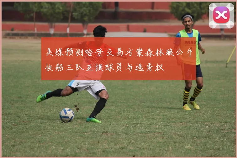 美媒预测哈登交易方案森林狼公牛快船三队互换球员与选秀权