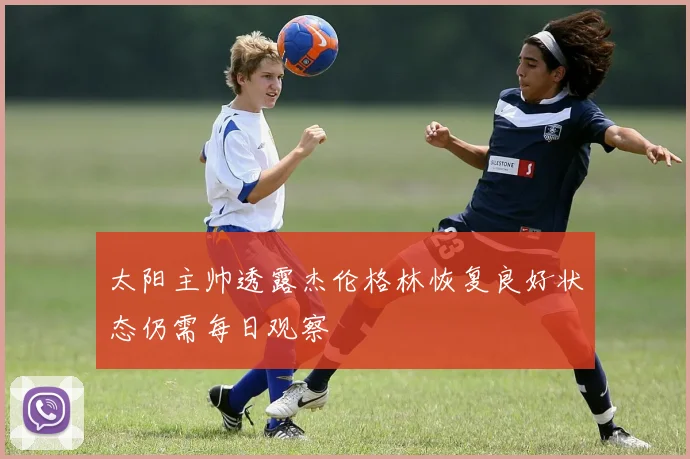 太阳主帅透露杰伦格林恢复良好状态仍需每日观察