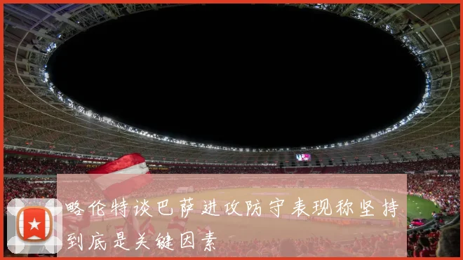 略伦特谈巴萨进攻防守表现称坚持到底是关键因素