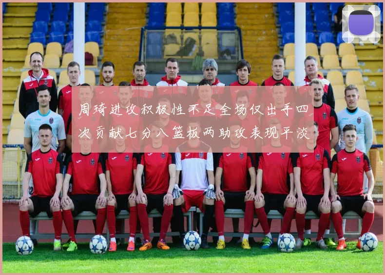 周琦进攻积极性不足全场仅出手四次贡献七分八篮板两助攻表现平淡
