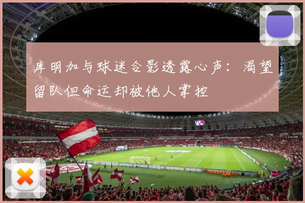 库明加与球迷合影透露心声：渴望留队但命运却被他人掌控