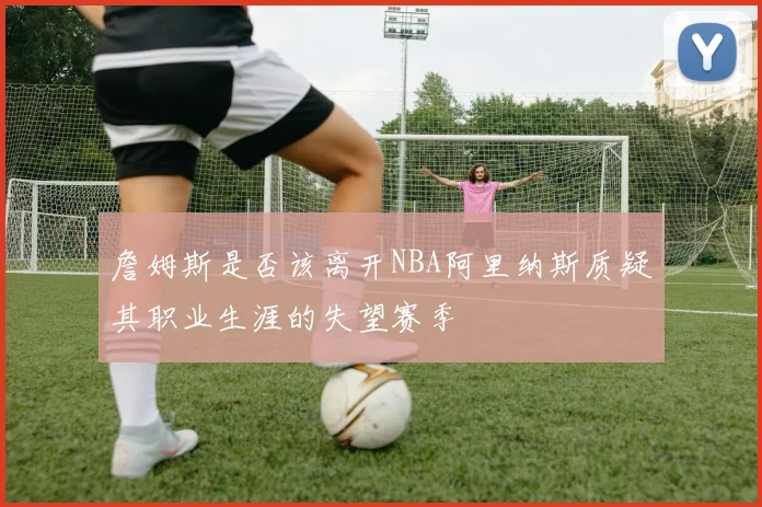 詹姆斯是否该离开NBA阿里纳斯质疑其职业生涯的失望赛季