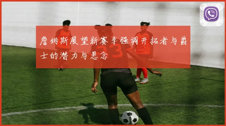 詹姆斯展望新赛季强调开拓者与爵士的潜力与悬念