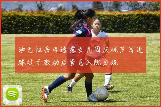 迪巴拉岳母透露女儿因庆祝罗马进球过于激动后紧急入院分娩