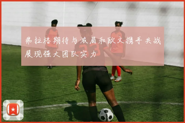 弗拉格期待与浓眉和欧文携手共战展现强大团队实力