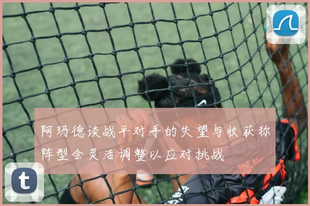 阿玛德谈战平对手的失望与收获称阵型会灵活调整以应对挑战