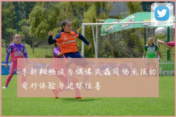 李新翔畅谈与偶像武磊同场竞技的奇妙体验与进球惊喜