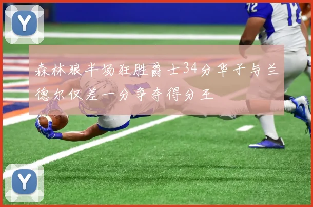 森林狼半场狂胜爵士34分华子与兰德尔仅差一分争夺得分王