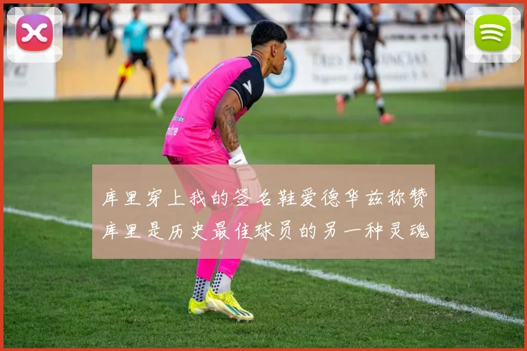 库里穿上我的签名鞋爱德华兹称赞库里是历史最佳球员的另一种灵魂