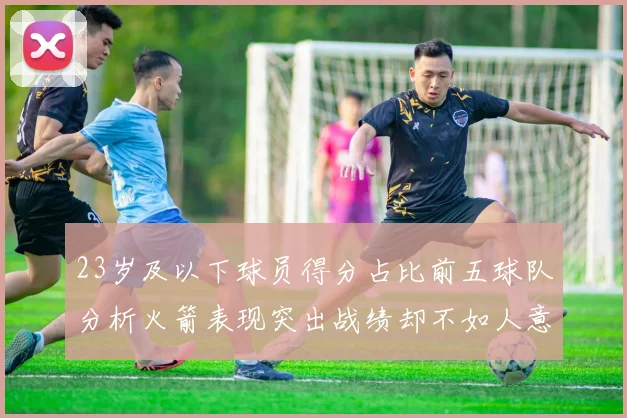 23岁及以下球员得分占比前五球队分析火箭表现突出战绩却不如人意