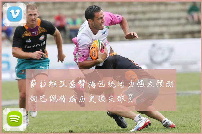 萨拉维亚盛赞梅西统治力强大预测姆巴佩将成历史顶尖球员