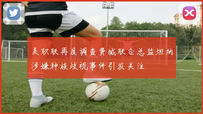 美职联再度调查费城联合总监坦纳涉嫌种族歧视事件引发关注